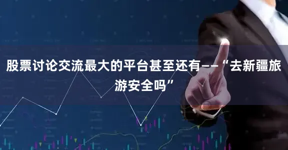 股票讨论交流最大的平台甚至还有——“去新疆旅游安全吗”