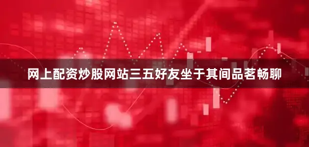 网上配资炒股网站三五好友坐于其间品茗畅聊