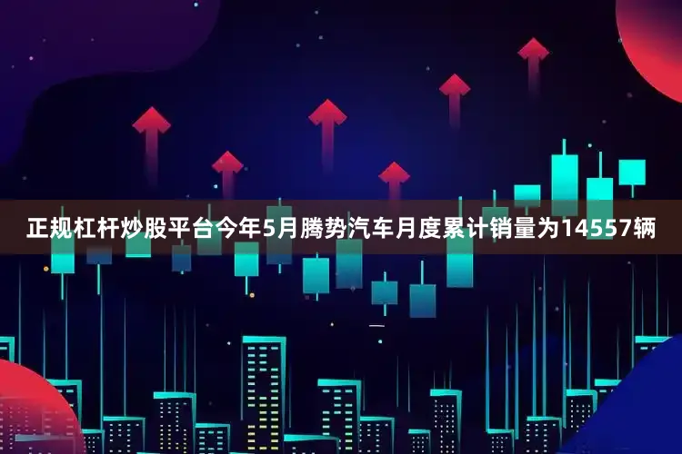 正规杠杆炒股平台今年5月腾势汽车月度累计销量为14557辆