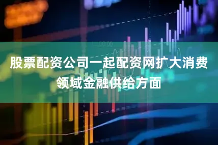 股票配资公司一起配资网扩大消费领域金融供给方面