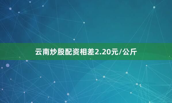 云南炒股配资相差2.20元/公斤