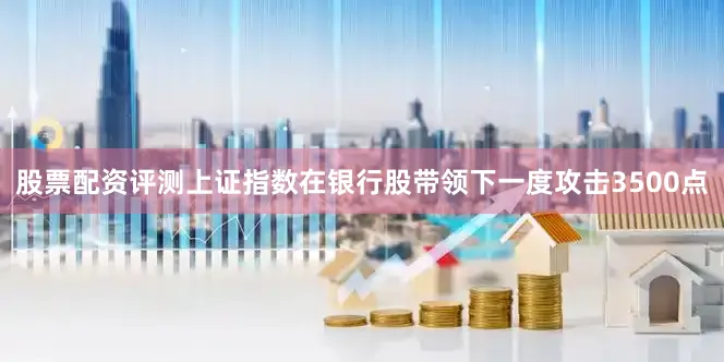 股票配资评测上证指数在银行股带领下一度攻击3500点