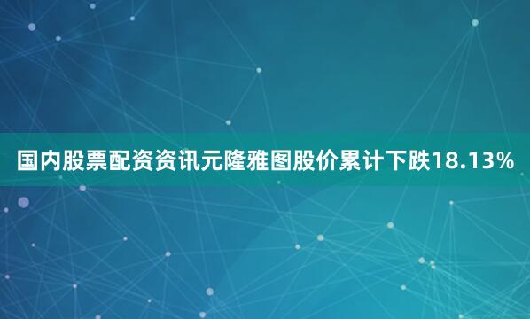 国内股票配资资讯元隆雅图股价累计下跌18.13%