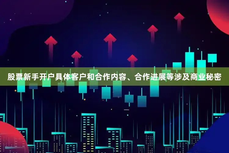 股票新手开户具体客户和合作内容、合作进展等涉及商业秘密