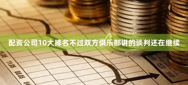配资公司10大排名不过双方俱乐部讲的谈判还在继续