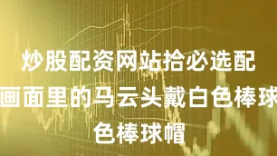 炒股配资网站拾必选配资画面里的马云头戴白色棒球帽