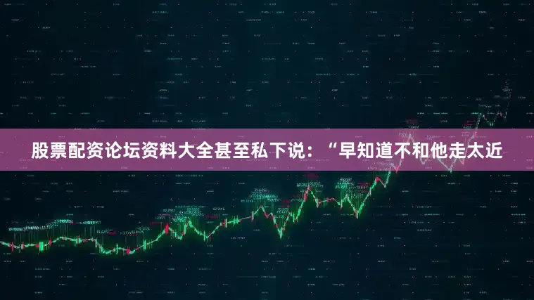 股票配资论坛资料大全甚至私下说：“早知道不和他走太近