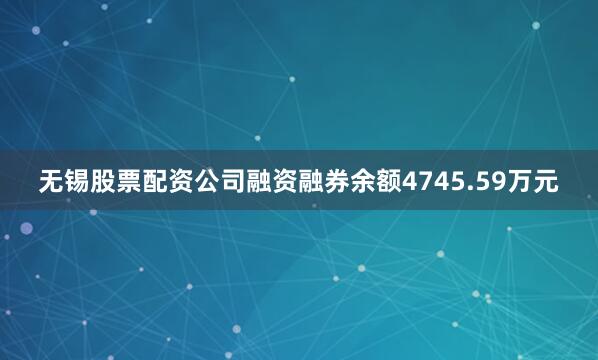 无锡股票配资公司融资融券余额4745.59万元